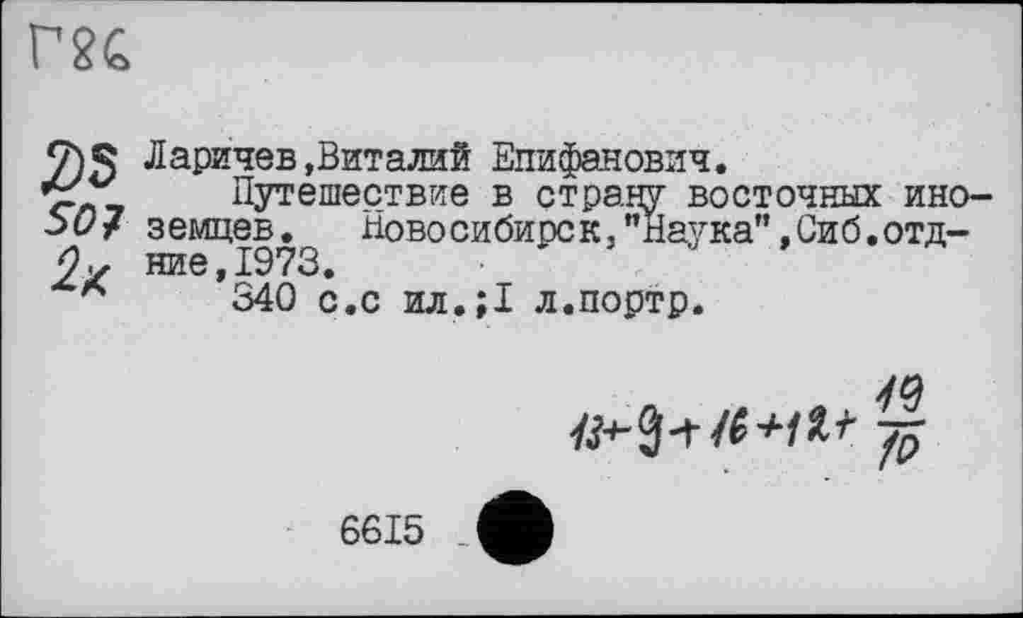 ﻿m
2)5 SO 7 2*
Ларичев»Виталий Епифанович.
Путешествие в страну восточных иноземцев.	Новосибирск,"Наука"»Сиб.отд-
ние,1973.
340 с.с ил.;1 л.портр.
fi
6615